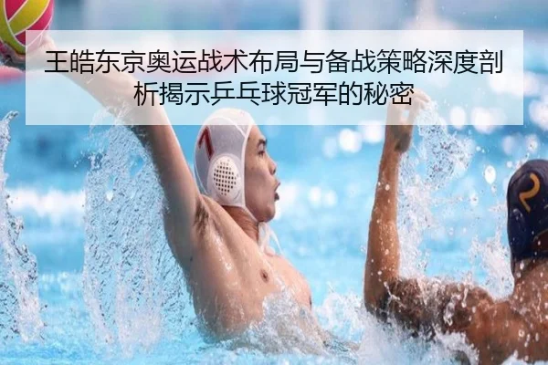 王皓东京奥运战术布局与备战策略深度剖析揭示乒乓球冠军的秘密