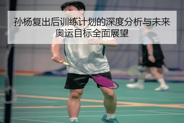 孙杨复出后训练计划的深度分析与未来奥运目标全面展望