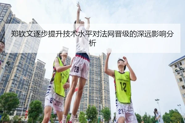 郑钦文逐步提升技术水平对法网晋级的深远影响分析
