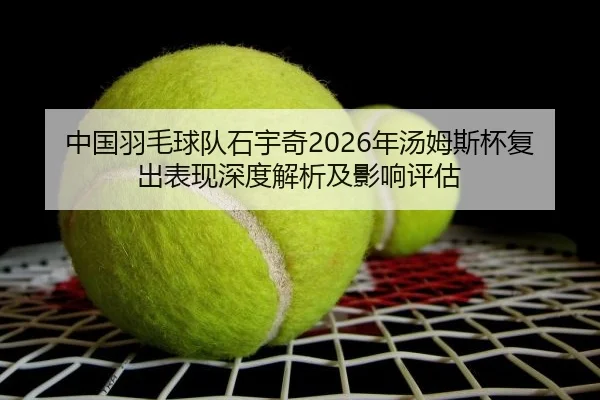 中国羽毛球队石宇奇2026年汤姆斯杯复出表现深度解析及影响评估